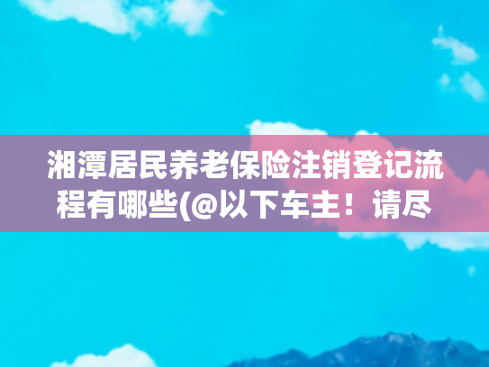 湘潭居民养老保险注销登记流程有哪些(@以下车主！请尽快办理！)