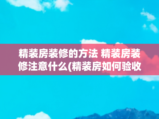 精装房装修的方法 精装房装修注意什么(精装房如何验收？精装房验房细节及注意事项)