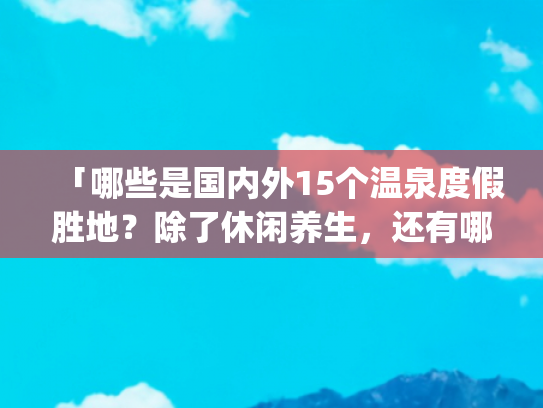 「哪些是国内外15个温泉度假胜地？除了休闲养生，还有哪些好风光？」(中国10大热门温泉，风光怡人，休闲度假好去处)