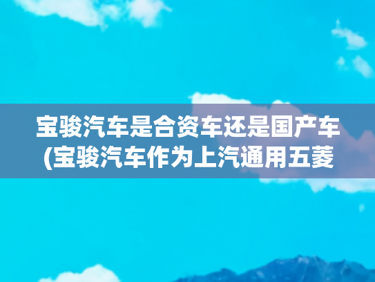 宝骏汽车是合资车还是国产车(宝骏汽车作为上汽通用五菱旗下的自主品牌)