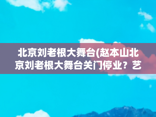 北京刘老根大舞台(赵本山北京刘老根大舞台关门停业？艺术总监刘双平否认：没停业)