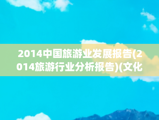 2014中国旅游业发展报告(2014旅游行业分析报告)(文化和旅游部2024年文化和旅游发展统计公报)