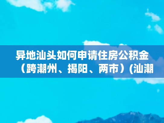 异地汕头如何申请住房公积金（跨潮州、揭阳、两市）(汕潮揭可跨市申请公积金贷款)