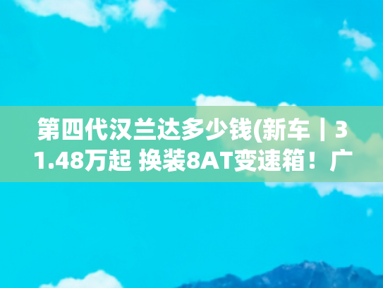 第四代汉兰达多少钱(新车｜31.48万起 换装8AT变速箱！广汽丰田第四代汉兰达燃油版上市)