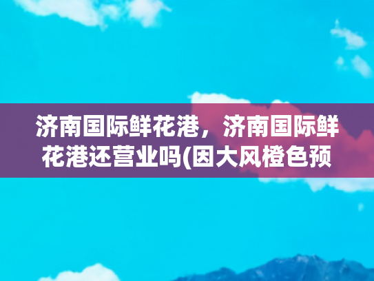 济南国际鲜花港，济南国际鲜花港还营业吗(因大风橙色预警及安全因素考虑，济南鲜花港景区临时闭园管理)