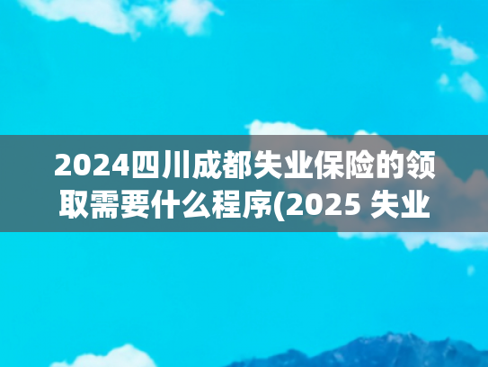 2024四川成都失业保险的领取需要什么程序(2025 失业金领取全攻略：5 步搞定，秒懂操作！)
