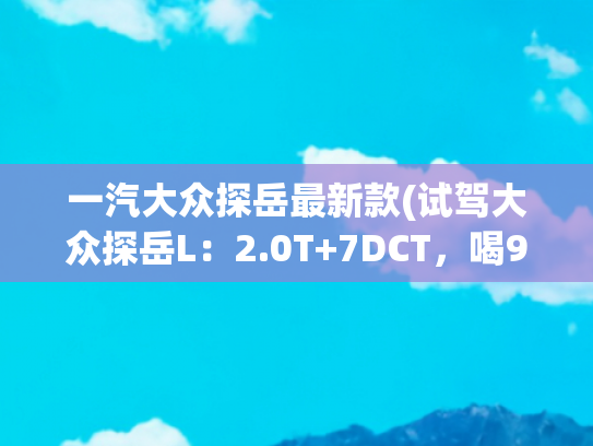 一汽大众探岳最新款(试驾大众探岳L：2.0T+7DCT，喝92粗粮。一汽大众全系，家用真香！)