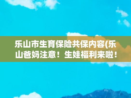 乐山市生育保险共保内容(乐山爸妈注意！生娃福利来啦！二十条措施助你轻松养娃！建议收藏)