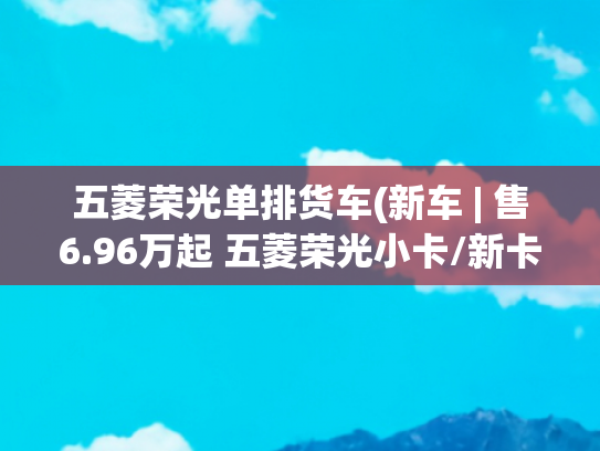 五菱荣光单排货车(新车 | 售6.96万起 五菱荣光小卡/新卡翼开启上市 配三面可开启货厢)