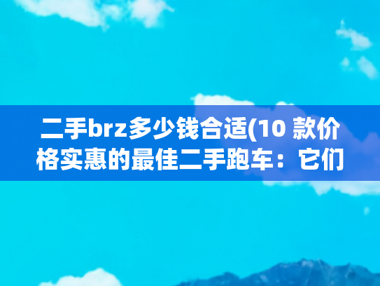 二手brz多少钱合适(10 款价格实惠的最佳二手跑车：它们纯粹为了驾驶乐趣而生)