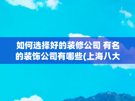 如何选择好的装修公司 有名的装饰公司有哪些(上海八大靠谱装修公司排名出炉！内行人推荐，闭眼选不踩坑)