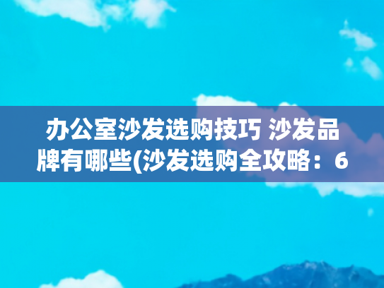 办公室沙发选购技巧 沙发品牌有哪些(沙发选购全攻略：6条技巧让你避免踩坑，买到最适合的沙发！)