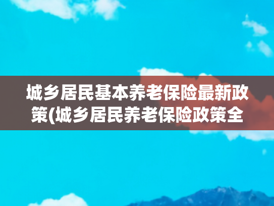 城乡居民基本养老保险最新政策(城乡居民养老保险政策全解析)