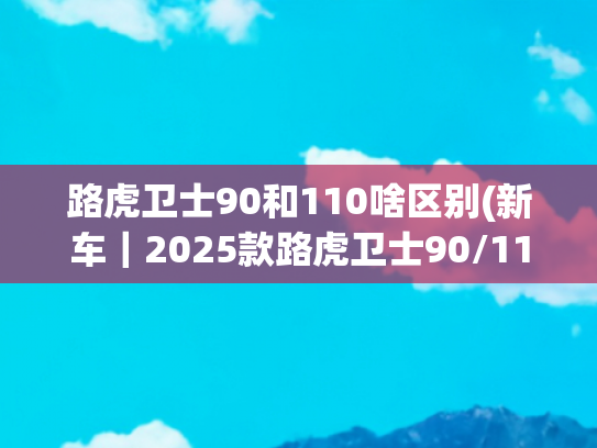 路虎卫士90和110啥区别(新车｜2025款路虎卫士90/110将亮相成都车展，现款68.8万元起售)