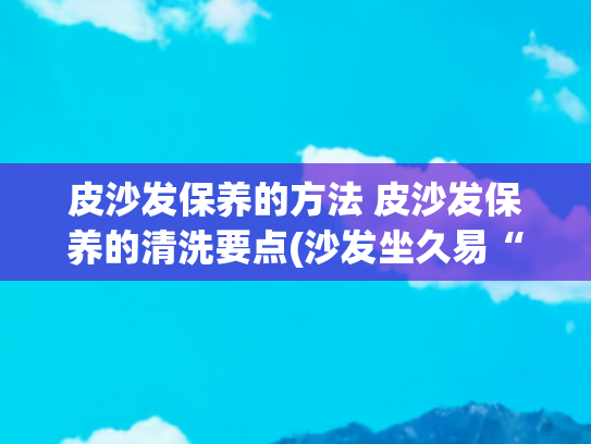 皮沙发保养的方法 皮沙发保养的清洗要点(沙发坐久易“变脏”？教你1个“小妙招”！不用拆洗也能干净如新)
