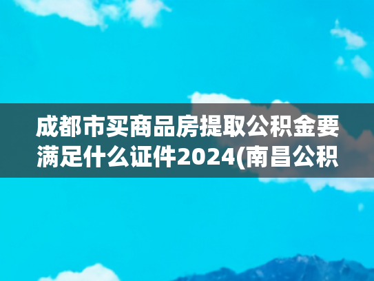成都市买商品房提取公积金要满足什么证件2024(南昌公积金13种提取条件汇总！)