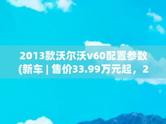 2013款沃尔沃v60配置参数(新车 | 售价33.99万元起，2025款沃尔沃V60上市，竞争奥迪A4 Avant)