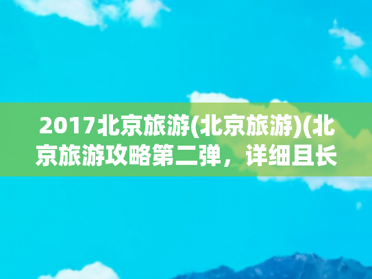 2017北京旅游(北京旅游)(北京旅游攻略第二弹，详细且长期更新)