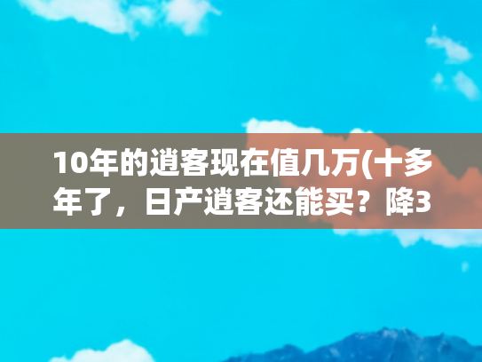 10年的逍客现在值几万(十多年了，日产逍客还能买？降3万+免息，比丐版途岳更值)