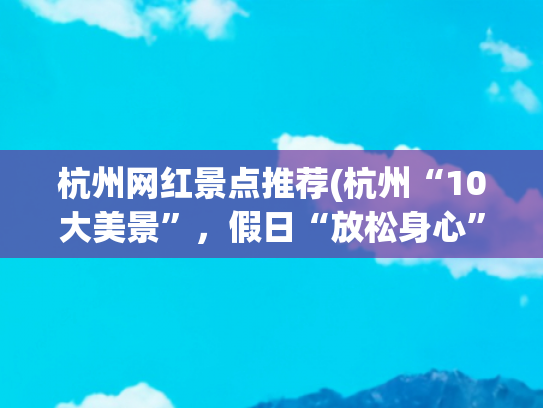 杭州网红景点推荐(杭州“10大美景”，假日“放松身心”的好去处)(杭州必去十大景区，去过七个的算合格，你去过几个？)