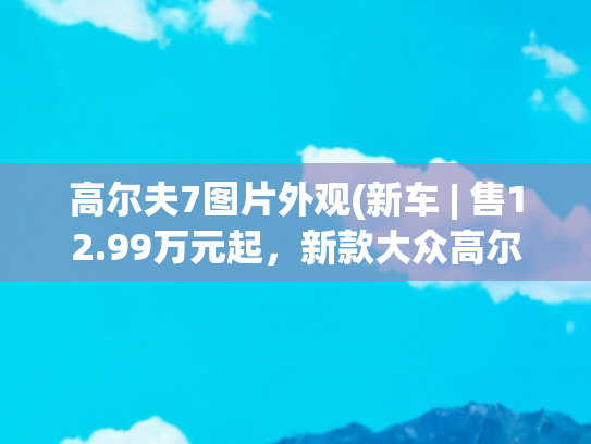 高尔夫7图片外观(新车 | 售12.99万元起，新款大众高尔夫实车到店，全新1.5T动力)