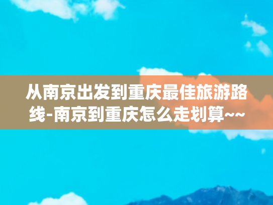 从南京出发到重庆最佳旅游路线-南京到重庆怎么走划算~~~(去了重庆和南京，实话实说，在重庆面前，南京真是个“小城市”)