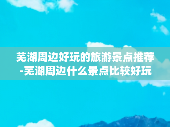 芜湖周边好玩的旅游景点推荐-芜湖周边什么景点比较好玩(芜湖必去十大旅游景点推荐！我不允许还有人不知道这座宝藏小城)