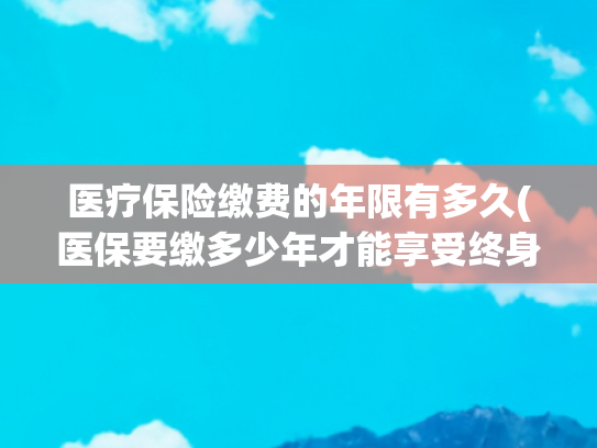 医疗保险缴费的年限有多久(医保要缴多少年才能享受终身？官方回应！)