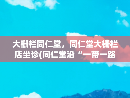 大栅栏同仁堂，同仁堂大栅栏店坐诊(同仁堂沿“一带一路”向外推广中医药)