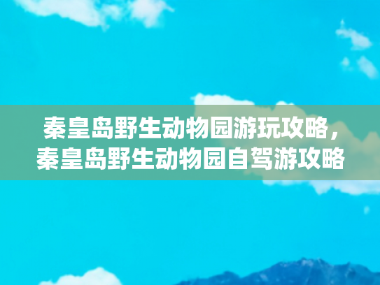 秦皇岛野生动物园游玩攻略，秦皇岛野生动物园自驾游攻略(带孩子去北戴河旅游攻略，亲子游秦皇岛野生动物园路线|必看)