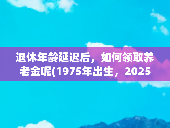 退休年龄延迟后，如何领取养老金呢(1975年出生，2025年延迟三个月退休，工龄31年养老金领3000元吗？)