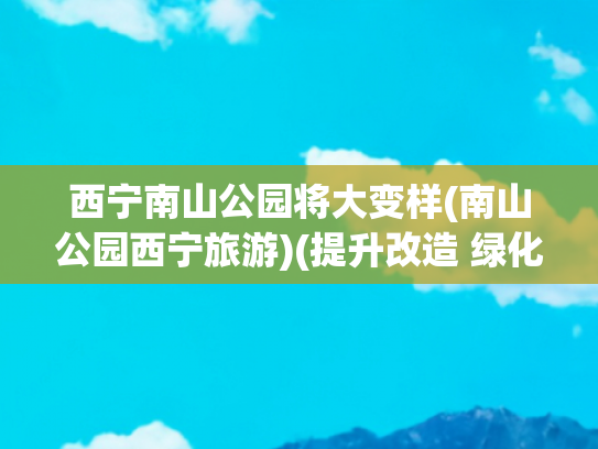 西宁南山公园将大变样(南山公园西宁旅游)(提升改造 绿化景观 西宁南山公园更美啦)