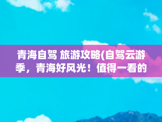 青海自驾 旅游攻略(自驾云游季，青海好风光！值得一看的青海自驾游攻略)(这些自驾游线路，一生总要走一次，每一条皆是典藏)