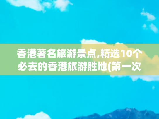香港著名旅游景点,精选10个必去的香港旅游胜地(第一次去香港旅游，必去的10个景点，每一个都不容错过！)