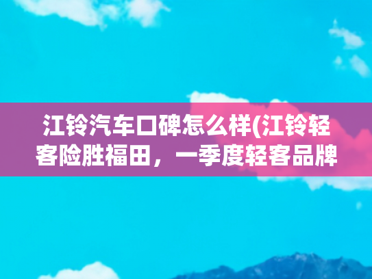 江铃汽车口碑怎么样(江铃轻客险胜福田，一季度轻客品牌影响力报告揭晓)