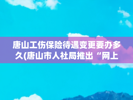 唐山工伤保险待遇变更要办多久(唐山市人社局推出“网上办、加速办、延期办、远程办、预约办”模式开展社保业务)