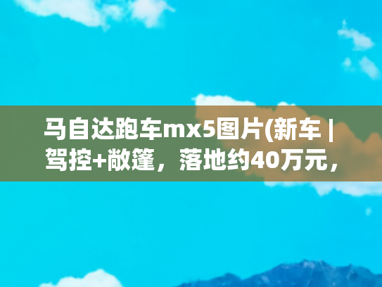 马自达跑车mx5图片(新车 | 驾控+敞篷，落地约40万元，全国可上牌，马自达MX-5到港实拍)