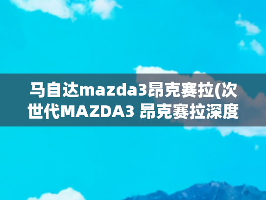 马自达mazda3昂克赛拉(次世代MAZDA3 昂克赛拉深度体验 这一次是真的稳！11.59万元起售 你准备买吗？)