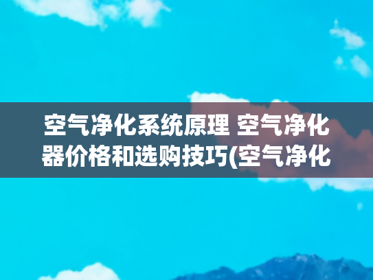 空气净化系统原理 空气净化器价格和选购技巧(空气净化器怎么选？测评数据揭晓，小白也能速速上车！)