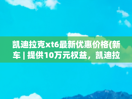 凯迪拉克xt6最新优惠价格(新车 | 提供10万元权益，凯迪拉克XT6购车政策，一口价34.99万元起)