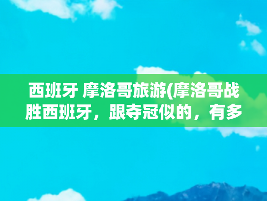 西班牙 摩洛哥旅游(摩洛哥战胜西班牙，跟夺冠似的，有多大仇？)(摩洛哥把西班牙踢回家，阿尔及利亚很不满，这三国之间有什么渊源)