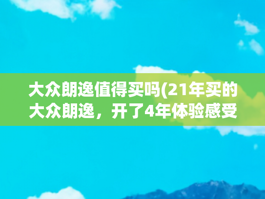 大众朗逸值得买吗(21年买的大众朗逸，开了4年体验感受，分享给准备入手车主们)