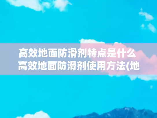 高效地面防滑剂特点是什么 高效地面防滑剂使用方法(地面防滑剂怎么使用的)