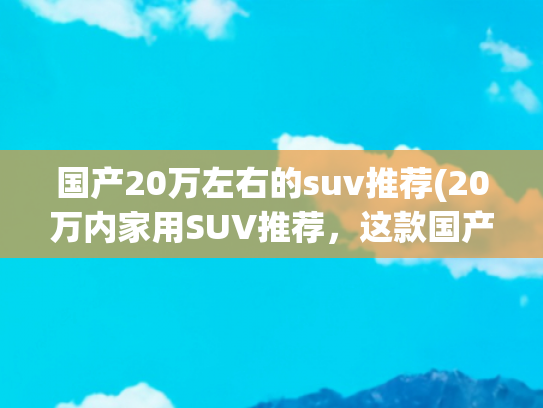 国产20万左右的suv推荐(20万内家用SUV推荐，这款国产车实力如何？看完对比你就明白了)