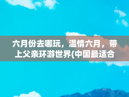 六月份去哪玩，温情六月，带上父亲环游世界(中国最适合带父母去的9个地方，70岁之前一定要去一次)