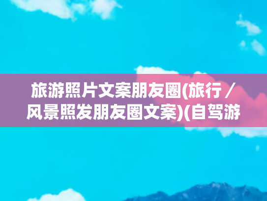 旅游照片文案朋友圈(旅行／风景照发朋友圈文案)(自驾游文案朋友圈说说，配沿途风景的游玩文案)