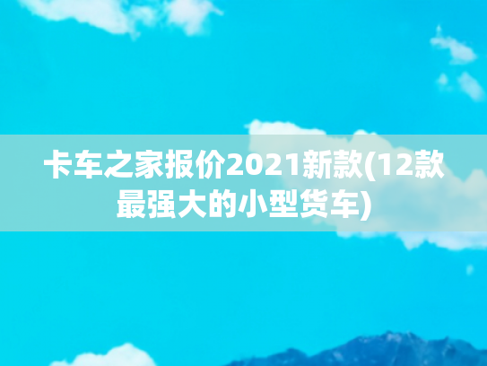 卡车之家报价2021新款(12款最强大的小型货车)