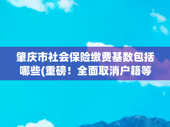 肇庆市社会保险缴费基数包括哪些(重磅！全面取消户籍等参保门槛！这些人可以在肇庆参加养老保险了！)
