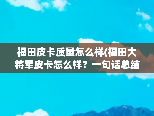 福田皮卡质量怎么样(福田大将军皮卡怎么样？一句话总结：有颜有恬)