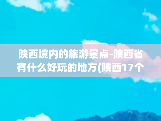 陕西境内的旅游景点-陕西省有什么好玩的地方(陕西17个神仙级景点，每一个都非常值得一去，你去过几个？)